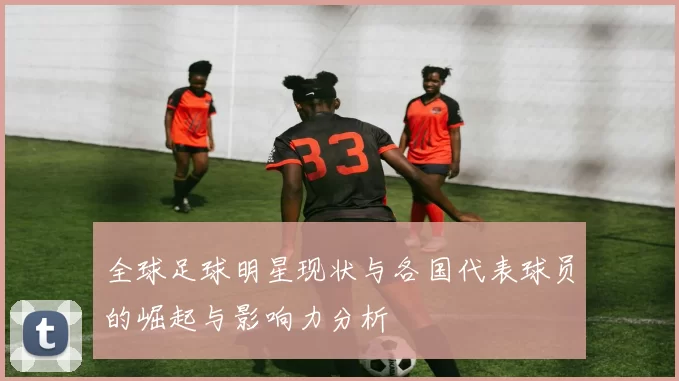 全球足球明星现状与各国代表球员的崛起与影响力分析