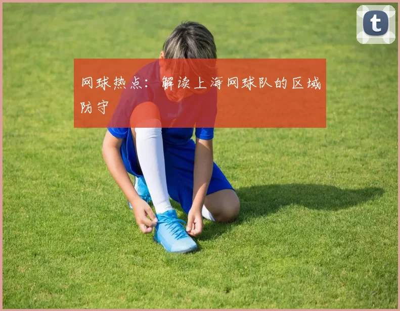 网球热点：解读上海网球队的区域防守