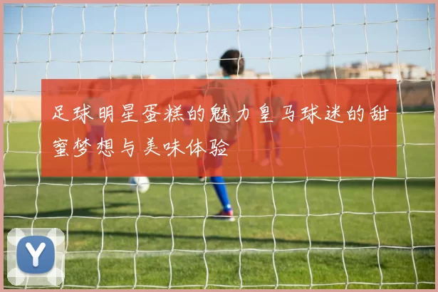 足球明星蛋糕的魅力皇马球迷的甜蜜梦想与美味体验