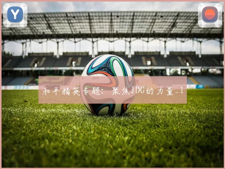 和平精英专题：聚焦JDG的力量_1