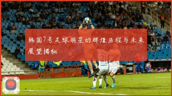韩国7号足球明星的辉煌历程与未来展望揭秘