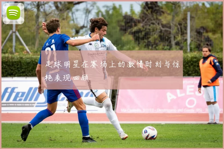 足球明星在赛场上的激情时刻与惊艳表现回顾