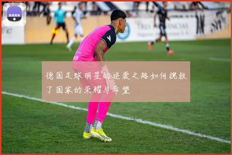 德国足球明星的逆袭之路如何挽救了国家的荣耀与希望