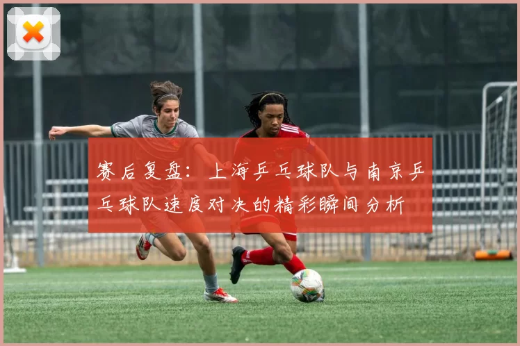 赛后复盘：上海乒乓球队与南京乒乓球队速度对决的精彩瞬间分析