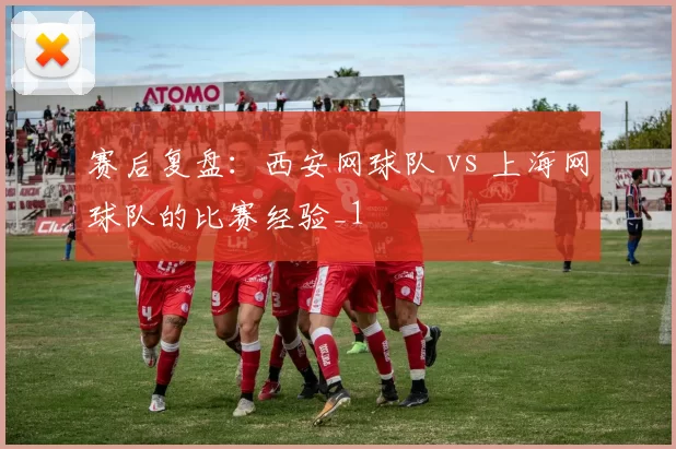 赛后复盘：西安网球队 vs 上海网球队的比赛经验_1