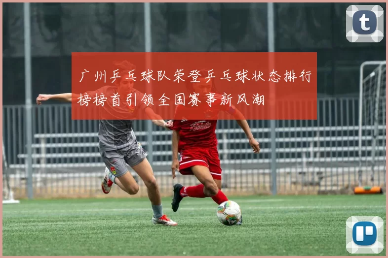 广州乒乓球队荣登乒乓球状态排行榜榜首引领全国赛事新风潮